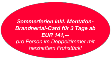 

Sommerferien inkl. Montafon-Brandnertal-Card für 3 Tage ab 
EUR 141,-- 
pro Person im Doppelzimmer mit herzhaftem Frühstück!